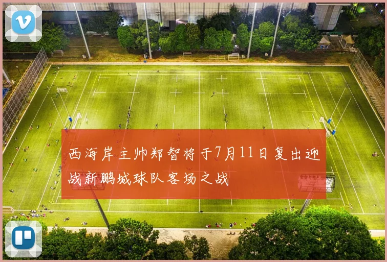 西海岸主帅郑智将于7月11日复出迎战新鹏城球队客场之战
