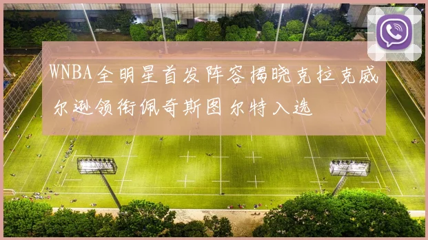 WNBA全明星首发阵容揭晓克拉克威尔逊领衔佩奇斯图尔特入选