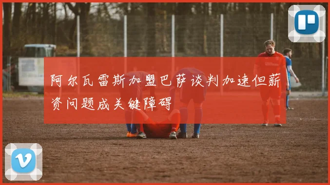 阿尔瓦雷斯加盟巴萨谈判加速但薪资问题成关键障碍