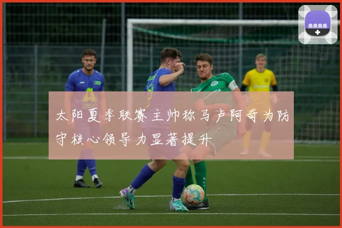 太阳夏季联赛主帅称马卢阿奇为防守核心领导力显著提升