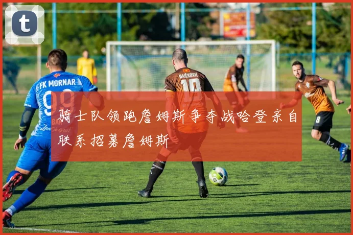骑士队领跑詹姆斯争夺战哈登亲自联系招募詹姆斯