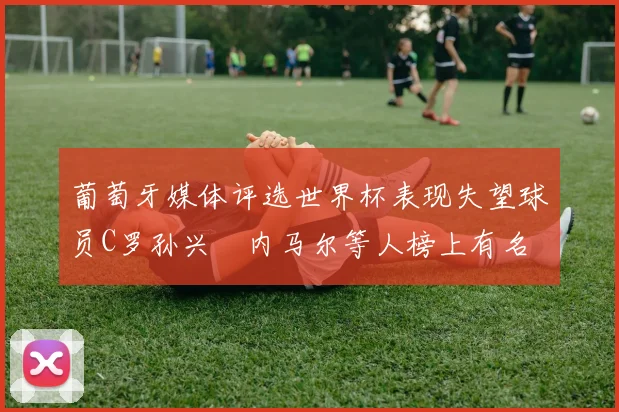 葡萄牙媒体评选世界杯表现失望球员C罗孙兴慜内马尔等人榜上有名