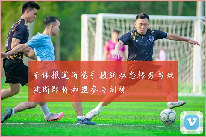 东体报道海港引援新动态格劳与坎波斯即将加盟参与训练