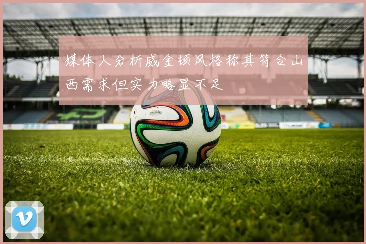 媒体人分析威金顿风格称其符合山西需求但实力略显不足