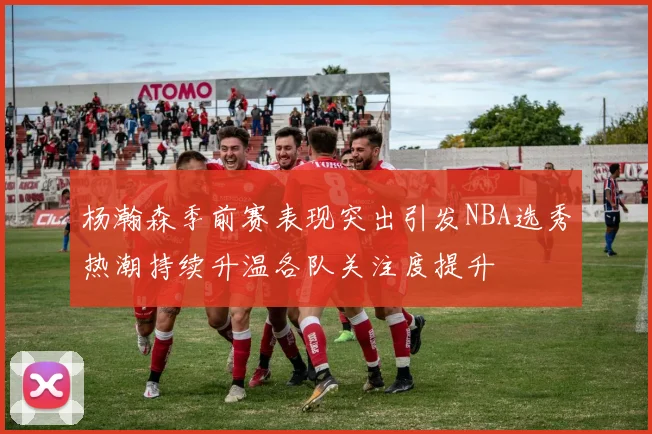 杨瀚森季前赛表现突出引发NBA选秀热潮持续升温各队关注度提升